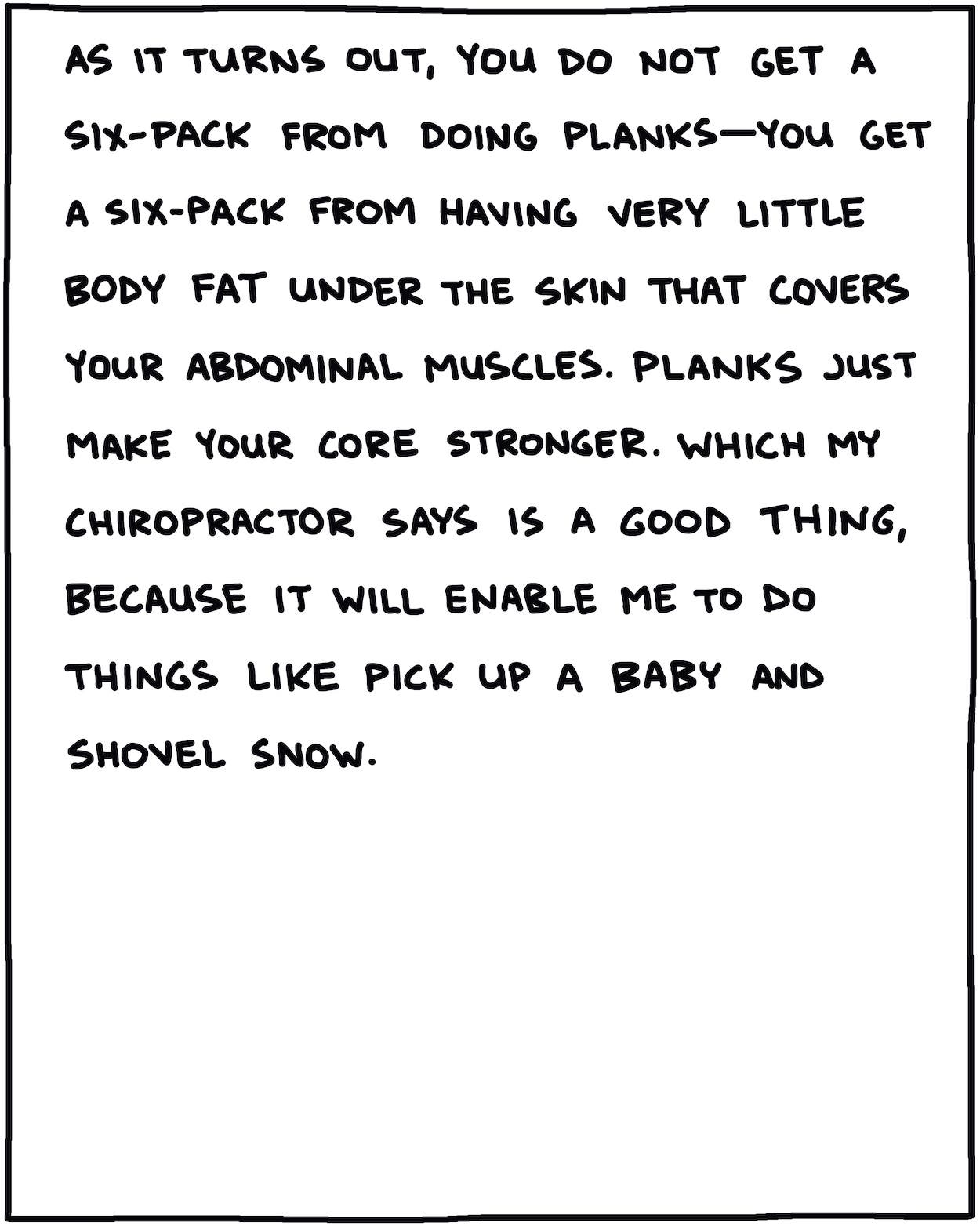 As it turns out, you do not get a six-pack from doing planks—you get a six-pack from having very little body fat under the skin that covers your abdominal muscles. Planks just make your core stronger. Which my chiropractor says is a good thing, because then I can do things like pick up a baby and shovel snow.