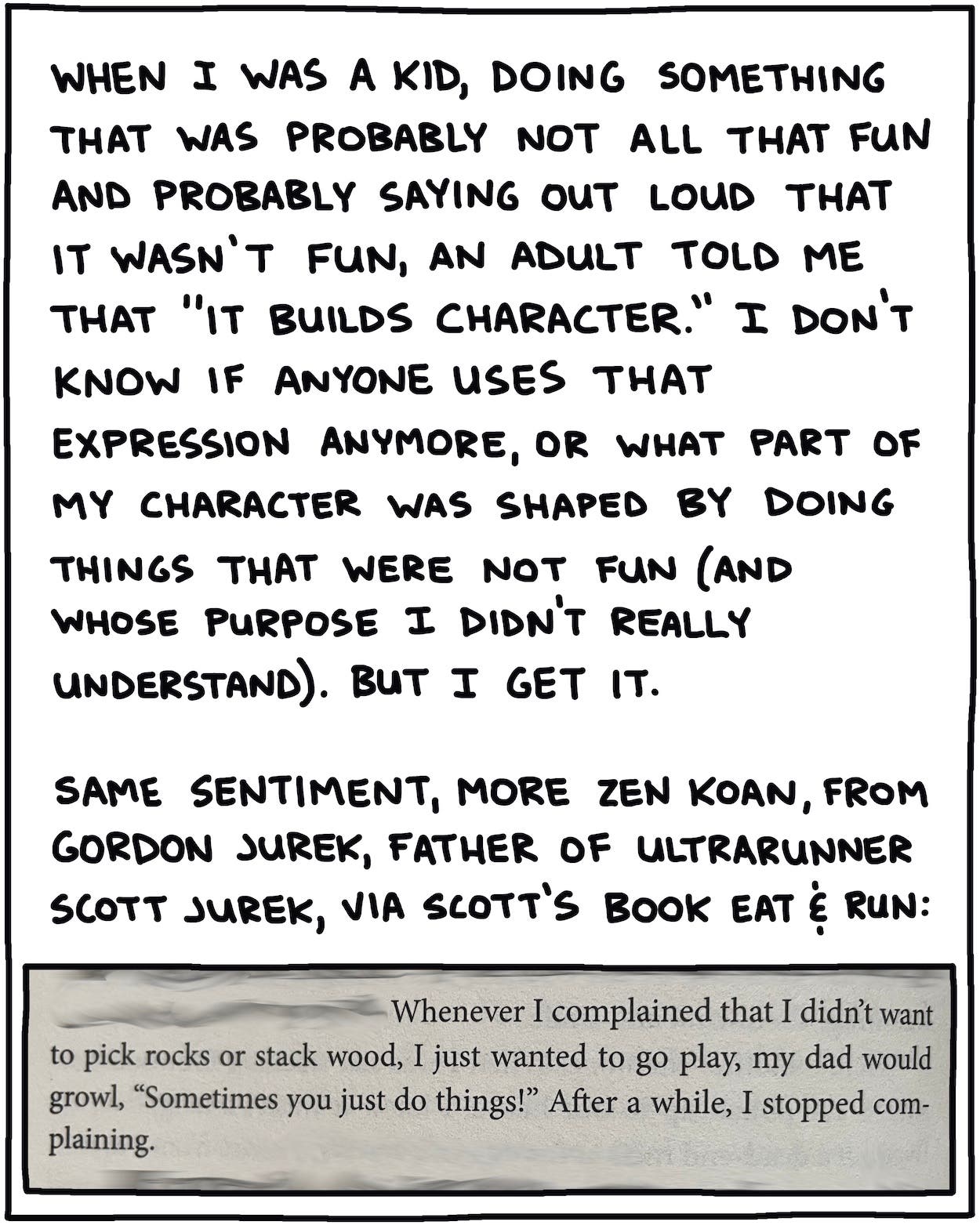 When I was a kid, doing something that was probably not all that fun and probably saying out loud that it wasn’t fun, an adult told me that “it builds character.” I don’t know if anyone uses that expression anymore, or what part of my character was shaped by doing things that were not fun (and whose purpose I didn’t really understand). Same sentiment, more Zen koan, from Gordon Jurek, father of ultrarunner Scott Jurek, via Scott’s book Eat & Run: “Whenever I complained that I didn’t want to pick rocks or stack wood, I just wanted to go play, my dad would growl, ‘Sometimes you just do things!’ After a while, I just stopped complaining.” 