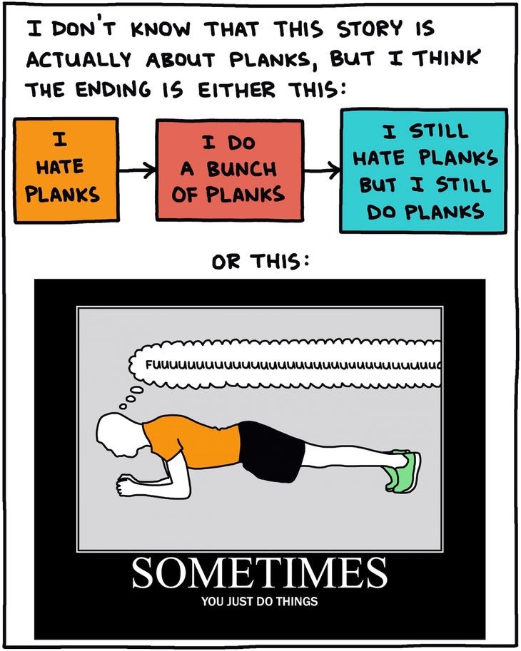 I don’t know that this story is actually about planks, but I think the ending is either this: I hate planks →I do a bunch of planks→I still hate planks but I still do planks OR: Motivational poster of a person doing a plank, thinking “fuuuuuuuuuuuuu” with the title SOMETIMES You just do things.