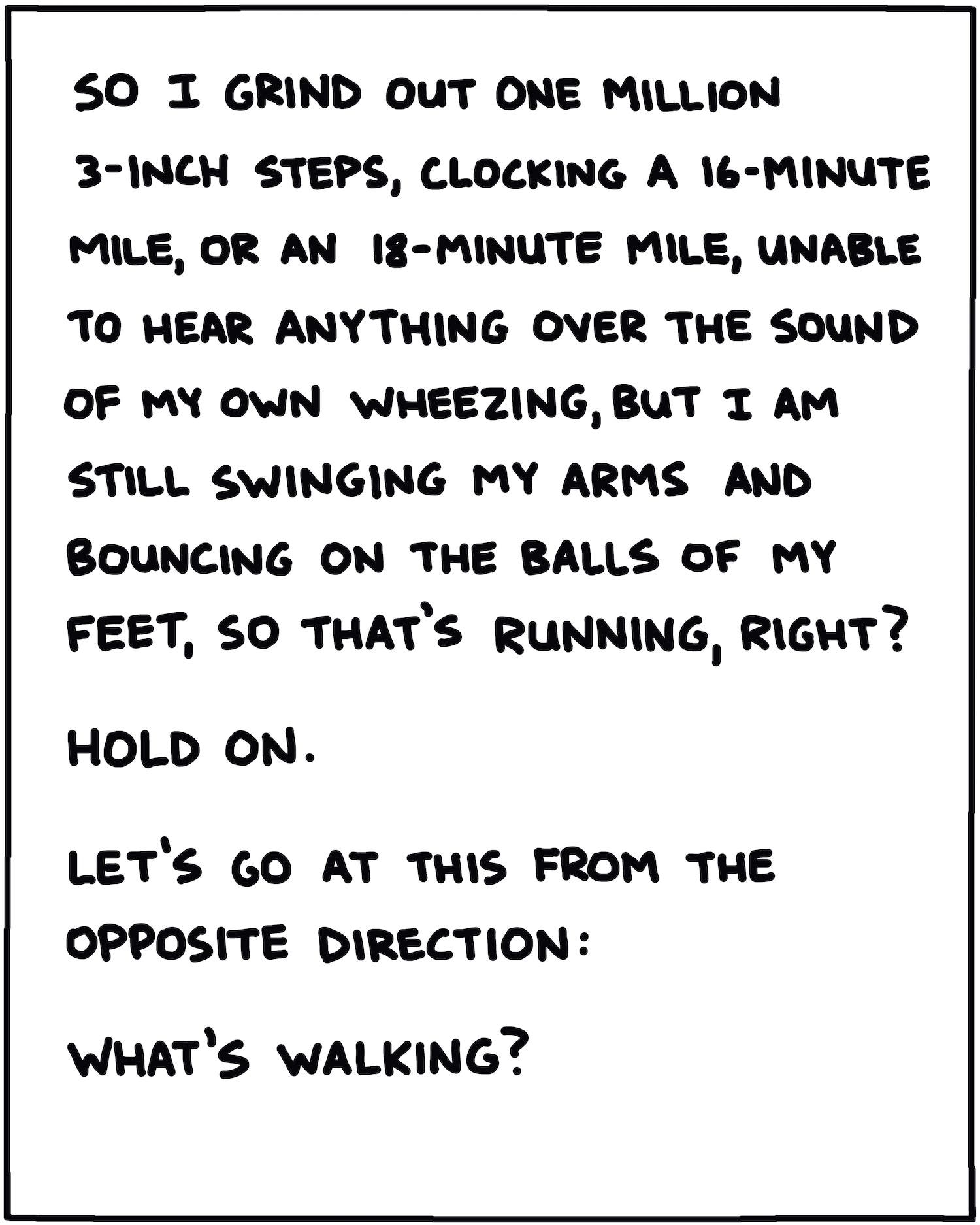 So I grind out one million three-inch steps, clocking a 16-minute mile, or an 18-minute mile, unable to hear anything over the sound of my own wheezing, but I am still swinging my arms and bouncing off the balls of my feet, so that’s running, right? Hold on. Let's go at this from from the opposite direction: What’s walking? 