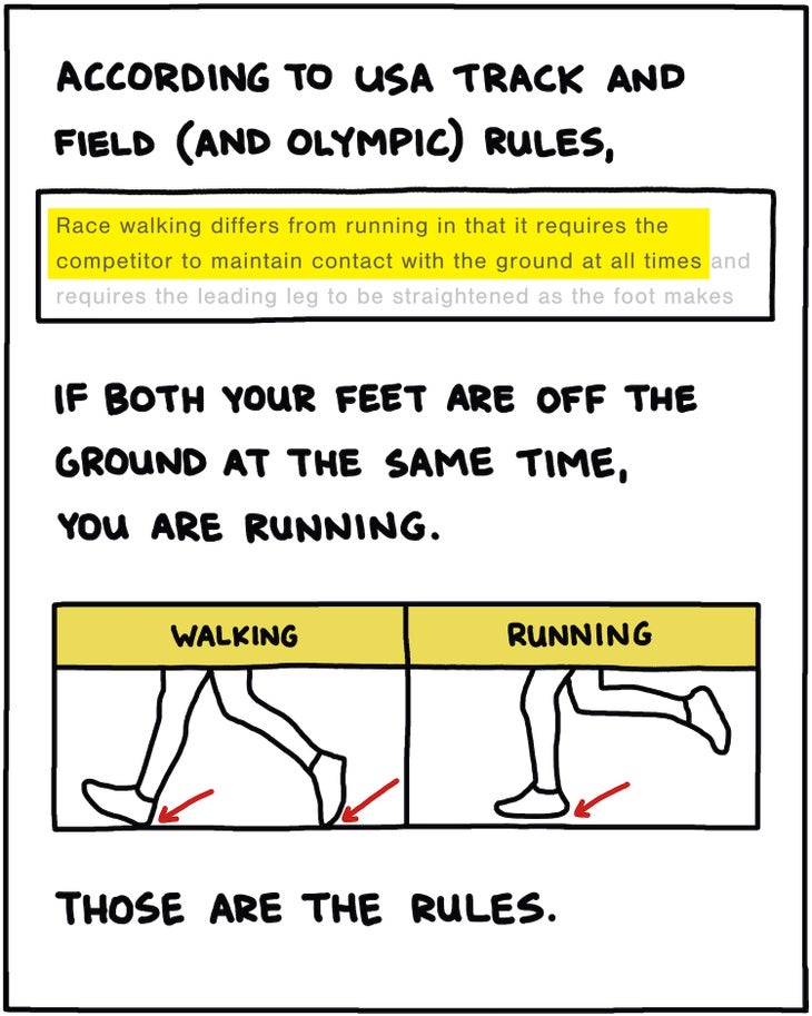 According to USA Track and Field and Olympic rules, “Race walking differs from running in that it requires the competitor to maintain contact with the ground at all times.” If both your feet are off the ground at the same time, you are running. Those are the rules. 