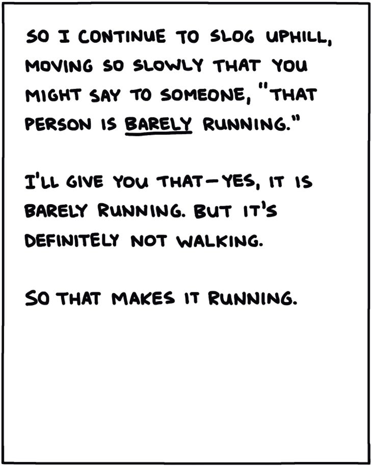 So I slog uphill, moving so slowly that you might say to someone, “that person is barely running.” I’ll give you that—yes, it is barely running. But it’s definitely not walking. So that makes it running.