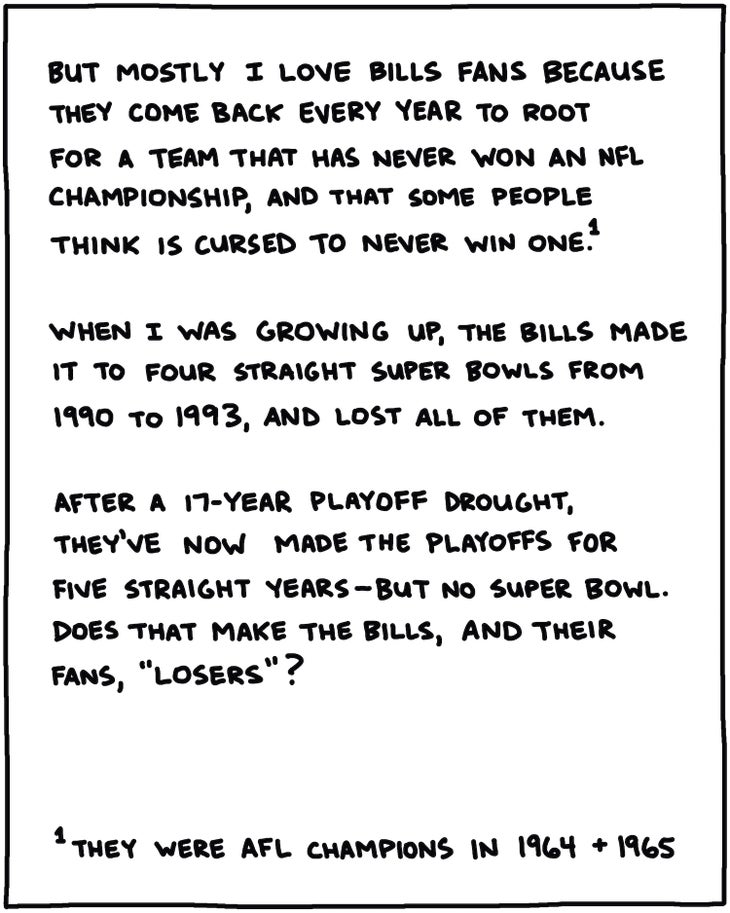 handwritten text: But mostly I like Bills fans because they come back every year to root for a team that has never won an NFL championship*, and that lots of people think is cursed to never win one. When I was growing up, they made it to four straight Super Bowls from 1990 to 1993, and lost all of them. After a long playoff drought, they’ve made the playoffs every year since 2019, but no Super Bowl. Does that make the Bills, and their fans, “losers”? *they were AFL champions in 1964 + 1965