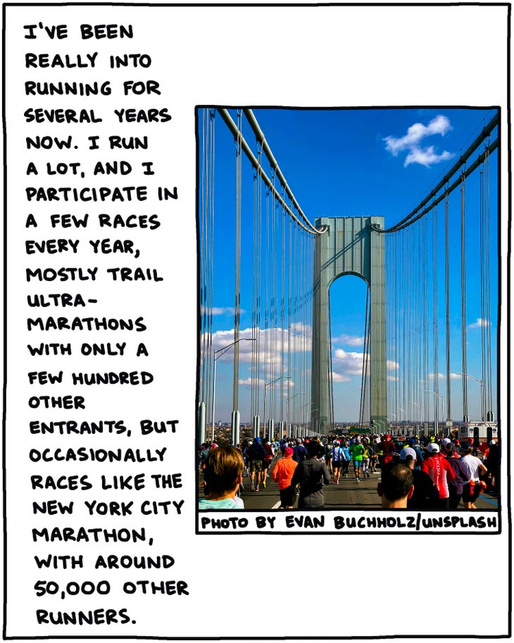 handwritten text: I’ve been really into running for several years now. I run a lot, and I participate in a few races every year, mostly trail ultramarathons with only a few hundred other entrants, but sometimes races like the New York City Marathon, with around 50,000 other runners. 