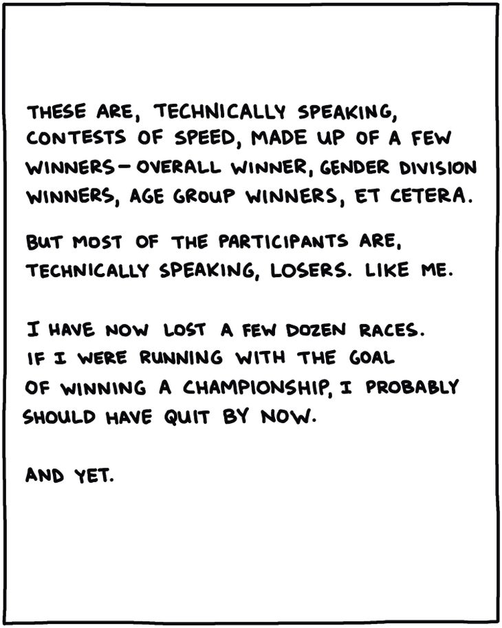 handwritten text: These are, technically speaking, contests of speed, made up of a few winners—overall winner, gender division winners, age group winners, et cetera. But most of the participants are, technically speaking, losers. Like me. I have now lost a few dozen races. If I were running to win some sort of championship, I probably should have quit by now. And yet. 