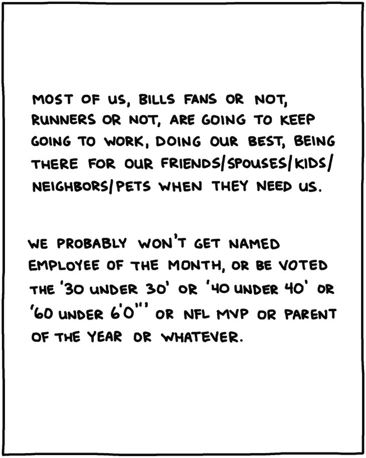 handwritten text: Most of us, Bills fans or not, runners or not, are going to keep going to work, doing our best, being there for our friends/spouses/kids/neighbors/pets when they need us. We probably won’t get voted Employee of the Month, or be named 30 Under 30, or 40 Under 40, or 60 Under 6’0”, or NFL MVP or Parent of the Year or whatever. 