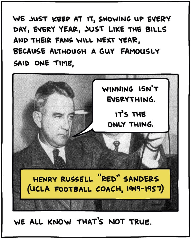 handwritten text: We just keep at it, showing up every day, every year, just like the Bills will next year, and their fans, because although a guy famously said one time, “Winning isn’t everything—it’s the only thing,” (Henry Russell “Red” Sanders, UCLA Football Coach, 1949-1957) we all know that’s not true. 