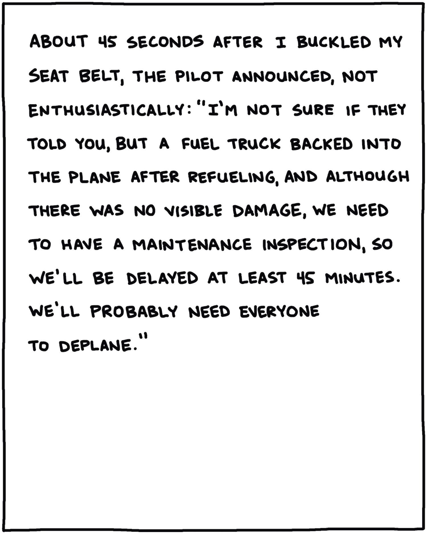 About 15 seconds after I buckled my seat belt, the pilot announced, not enthusiastically: “I’m not sure if they told you, but a fuel truck backed into the plane after refueling, and although there was no visible damage, we need to have a maintenance inspection, so we’ll probably be delayed at least 45 minutes. We’ll probably need everyone to deplane.”