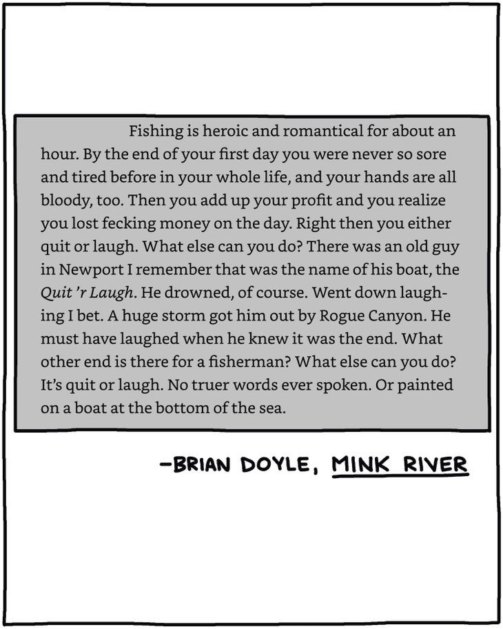 “Fishing is heroic and romantical for about an hour. By the end of your first day you were never so sore and tired before in your whole life, and your hands are all bloody, too. Then you add up your profit and you realize you lost fecking money on the day. Right then you either quit or laugh. What else can you do? There was an old guy in Newport I remember that was the name of his boat, the Quit 'r Laugh. He drowned, of course. Went down laughing I bet. A huge storm got him out by Rogue Canyon. He must have laughed when he knew it was the end. What other end is there for a fisherman? What else can you do? It's quit or laugh. No truer words ever spoken. Or painted on a boat at the bottom of the sea.” —Brian Doyle, Mink River