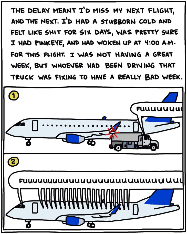 The delay meant I’d miss my next flight, and the next. I’d had a stubborn cold and felt like shit the past six days, was pretty sure I had pinkeye, and had woken up at 4 a.m. for this flight. I was not having a great week, but whoever had been driving that fuel truck was fixing to have a really bad week. [Drawing of fuel truck bumping plane with driver going “fuuuuuuuuuuuuuck”] [Drawing of plane, “30 minutes later”, with giant balloon over windows with every passenger going “Fuuuuuuuuuuuuuuuck”]