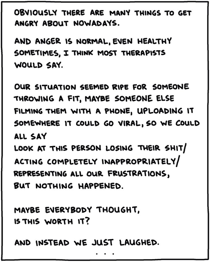 Obviously there are many things to get angry about nowadays. And anger is normal, even healthy in sometimes, I think most therapists would say. Our situation seemed ripe for someone throwing a fit, maybe someone else filming them with a phone, uploading it somewhere it could go viral, so we could all say look at this person losing their shit/ acting completely inappropriately/ representing all our frustrations, but nothing happened. Maybe everybody thought, is this worth it? And instead we just laughed. 