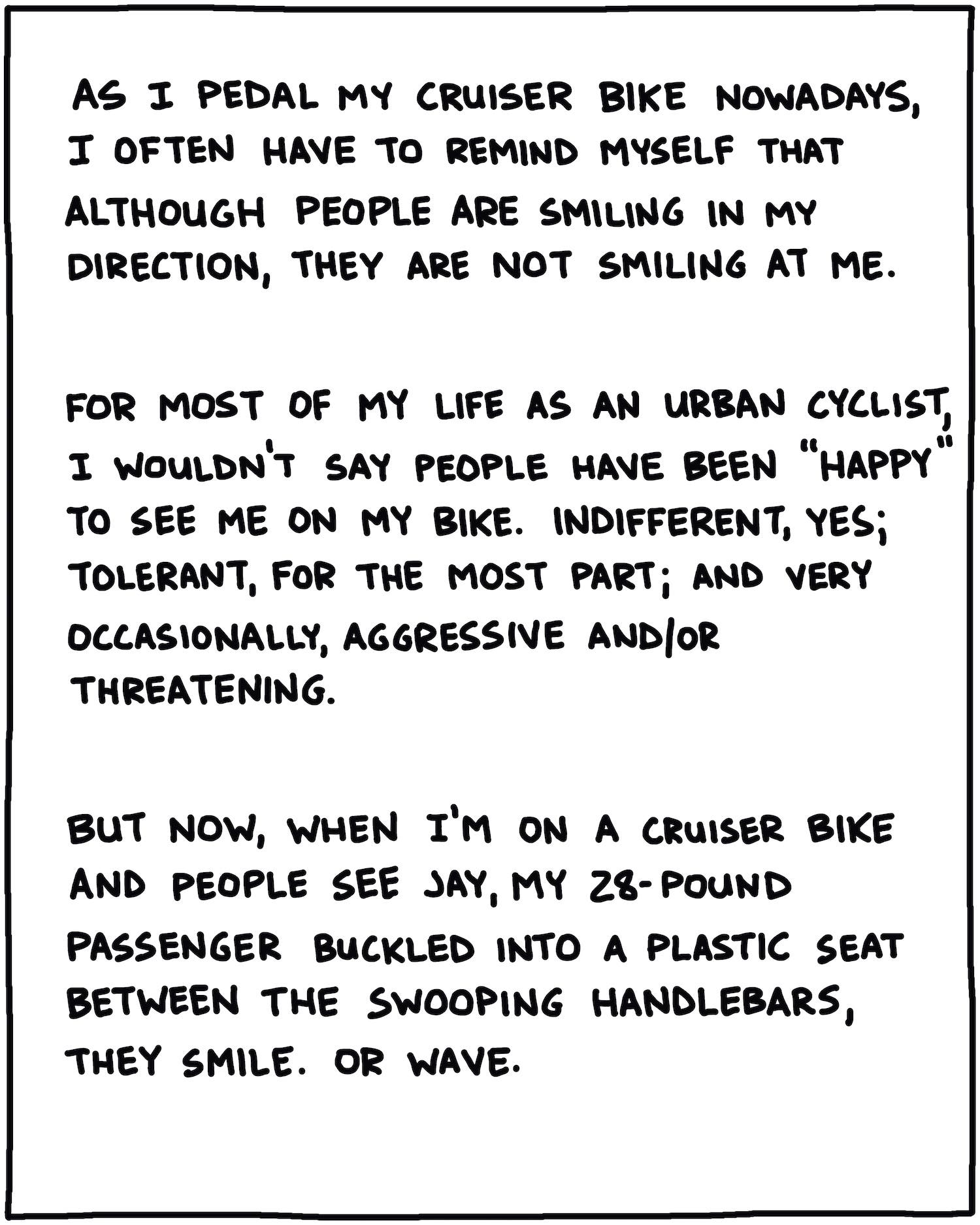 As I pedal my cruiser bike nowadays, I often have to remind myself that although people are smiling in my direction, they are not smiling at me. For most of my life as an urban cyclist, I wouldn’t say people have been “happy” to see me on my bike. Indifferent, yes, tolerant, for the most part, and very occasionally, aggressive and/or threatening. But now, when I’m on my cruiser and people see Jay, my 28-pound passenger strapped into a plastic seat between the swooping handlebars, they smile. Or wave.