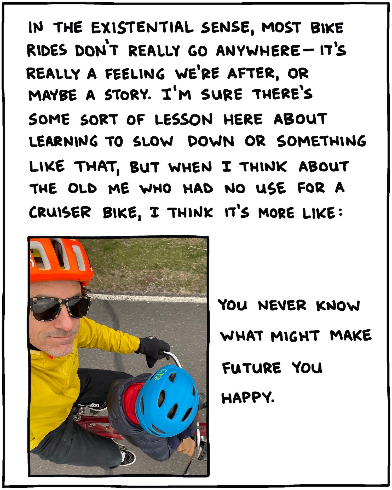 In the existential sense, most bike rides don’t really ever go anywhere, and it’s really just a feeling we’re after, or maybe a story. I’m sure there’s some lesson here about learning to slow down or something like that, but when I think about the old me who had no use for a cruiser bike, I think it’s more like this: You never know what might make future you happy. [SELFIE OF BRENDAN AND JAY ON BIKE]