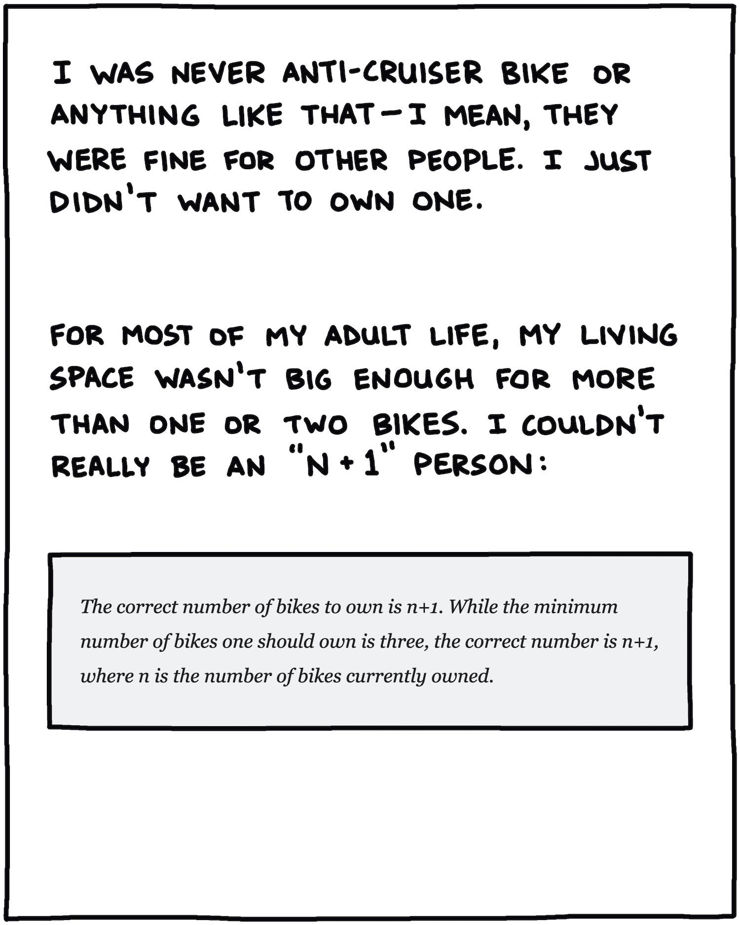 I was never anti-cruiser bike or anything like that—I mean, they were fine for other people. I just didn’t want to own one. For most of my adult life, my living space wasn’t big enough for more than one or two bikes. I couldn’t be an “N+1” person: [Text of N + 1 rule: “The correct number of bikes to own is n+1. While the minimum number of bikes one should own is three, the correct number is n+1, where n is the number of bikes currently owned.”]