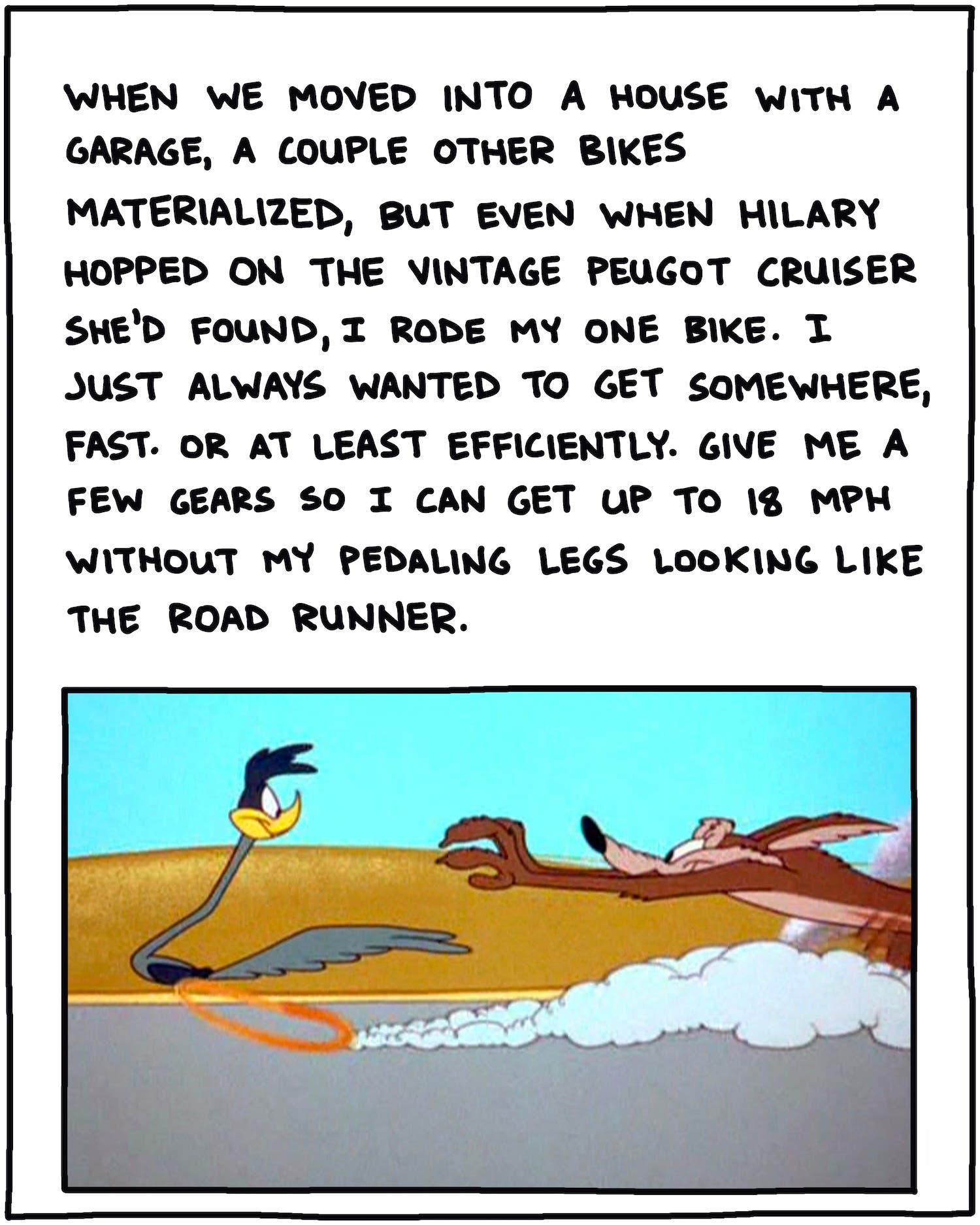 When we moved into a house with a garage, a couple other bikes materialized, but even when Hilary hopped on the vintage Peugot cruiser she found, I rode my one bike. I just always wanted to get somewhere, fast. Or at least efficiently. Give me a couple gears so I can get up to 18 mph without pedaling like the Road Runner. 