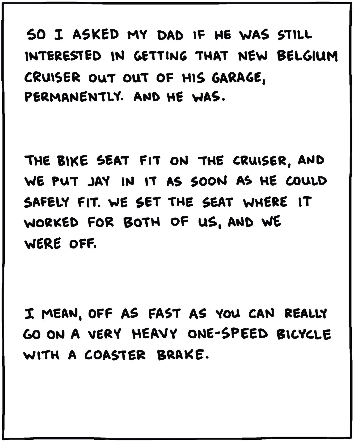So I asked my dad if he was still interested in getting his New Belgium cruiser out of his garage permanently. And, he was. The bike seat fit on the cruiser, and we got Jay in it as soon as he could safely fit. We set the seat so it worked for both of us, and we were off. I mean, off as fast as you can really go on a very heavy one-speed bicycle with coaster brakes.
