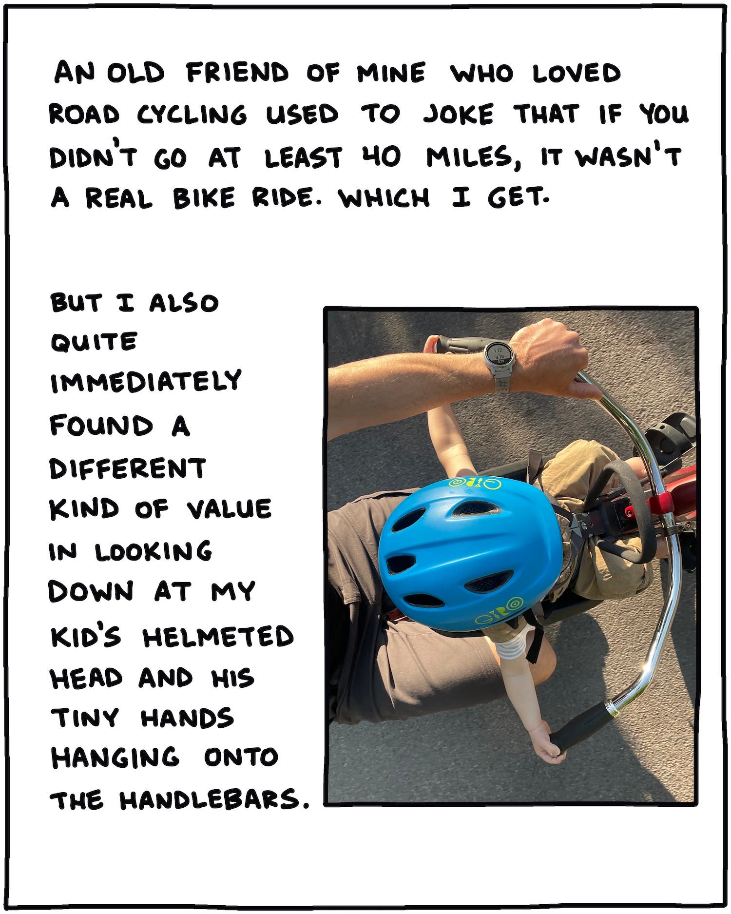 An old friend of mine who loved road cycling used to joke that if it wasn’t at least 40 miles, it wasn’t a real bike ride. Which I get. But I also quite immediately found a different kind of value in looking down at my kid’s helmeted head and his tiny hands hanging onto the handlebars. [PHOTO LOOKING DOWN AT JAY ON A BIKE]