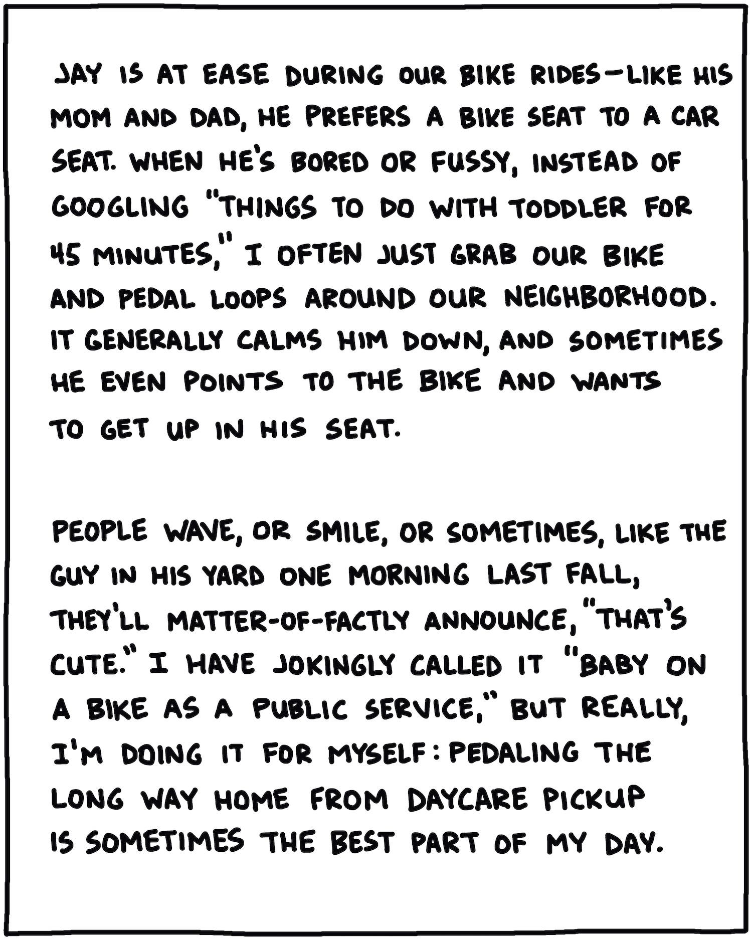 Jay is at ease during our bike rides—like his dad and mom, he prefers a bike seat to a car seat. When he’s bored or fussy, instead of googling “things to do with toddler for 45 minutes,” I often just grab our bike and pedal loops around our neighborhood. It generally chills him out, and sometimes he even points to the bike and wants to get up in his seat. People wave, or smile, or sometimes, like the guy in his yard one morning last fall, they’ll matter-of-factly announce: “That’s cute.” I have jokingly called it “Baby On A Bike As A Public Service,” but really I’m doing it for myself: Pedaling the long way home from daycare pickup is sometimes the best part of my day.