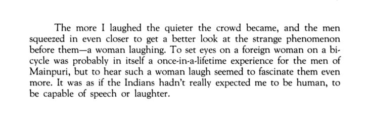 "The more I laughed the quieter the crowd became, and the men squeezed in even closer to get a better look at the strange phenomenon before them—a woman laughing. To set eyes on a foreign woman on a bicycle was probably in itself a once-in-a-lifetime experience for the men of Mainpuri, but to hear such a woman laugh seemed to fascinate them even more. It was as if the Indians hadn’t really expected me to be human, to be capable of speech or laughter."