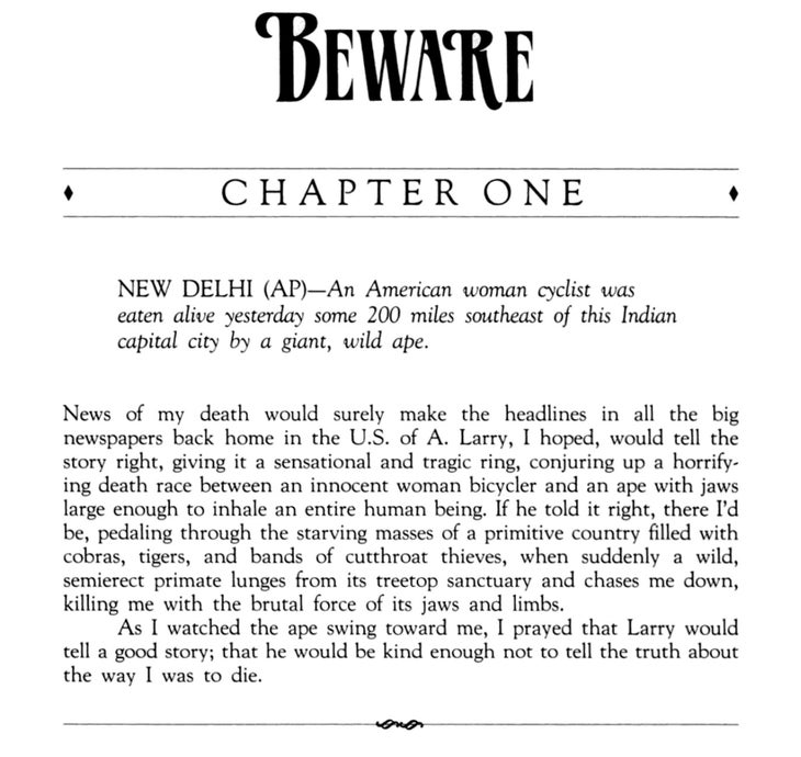 BEWARE Chapter One NEW DELHI (AP)—An American woman cyclist was eaten alive yesterday some 200 miles southeast of this Indian capital city by a giant, wild ape. News of my death would surely make the headlines in all the big newspapers back home in the U.S. of A. Larry, I hoped, would tell the story right, giving it a sensational and tragic ring, conjuring up a horrifying death race between an innocent woman bicycler and an ape with jaws large enough to inhale an entire human being. If he told it right, there I'd be, pedaling through the starving masses of a primitive country filled with cobras, tigers, and bands of cutthroat thieves, when suddenly a wild, semierect primate lunges from its treetop sanctuary and chases me down, killing me with the brutal force of its jaws and limbs. As I watched the ape swing toward me, I prayed that Larry would tell a good story; that he would be kind enough not to tell the truth about the way I was to die.