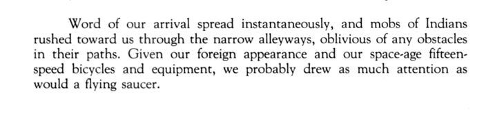 “Word of our arrival spread instantaneously, and mobs of Indians rushed toward us through the narrow alleyways, oblivious of any obstacles in their paths. Given our foreign appearance and our space-age fifteen-speed bicycles and equipment, we probably drew as much attention as would a flying saucer.”