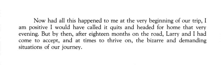 “Now had all this happened to me at the very beginning of our trip, I am positive I would have called it quits and headed for home that very evening. But by then, after eighteen months on the road, Larry and I had come to accept, and at times to thrive on, the bizarre and demanding situations of our journey.”