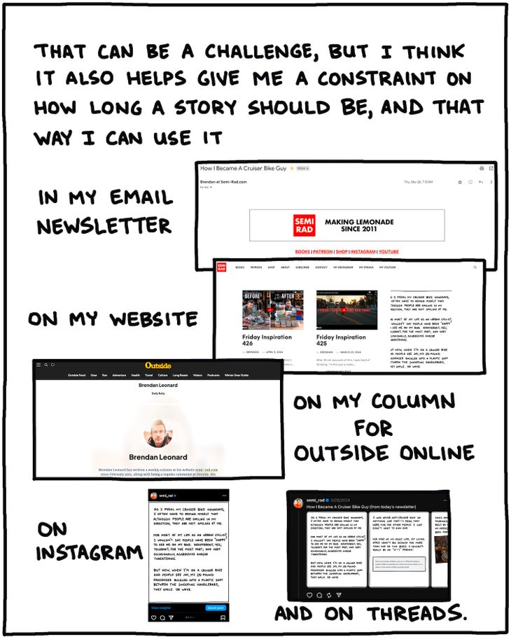 That can be a challenge, but I think it also helps give me a constraint on how long a story should be, and that way I can use it in my email newsletter, on my website, on my column for outside online, on Instagram and Threads.