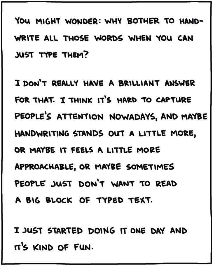 You might wonder why bother to hand write all those words when you can just type them? I don't really have a brilliant answer for that. I think it's hard to capture people's attention nowadays, and maybe handwriting stands out a little more, or maybe it feels a little more approachable, or maybe sometimes people just don't want to read a big block of typed text. I just started doing it one day and it's kind of fun.