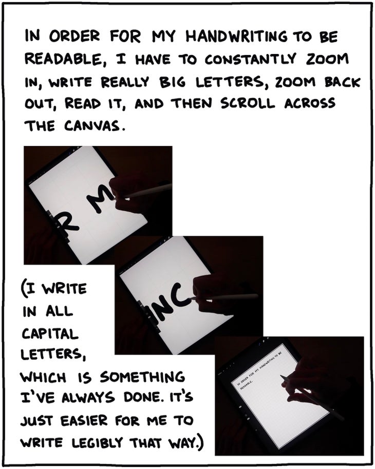 In order for my handwriting to be readable, I have to constantly zoom in, write really big letters, zoom back out, and read it, and then scroll across the canvas. I write in all capital letters, which is something I've always done. It's just easier for me to write legibly that way.