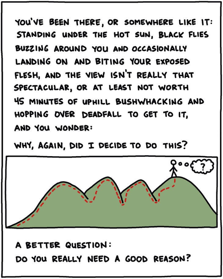 You’ve been there, or someplace like it: Standing under the hot sun, black flies buzzing around you and occasionally landing on and biting your exposed flesh, and the view isn’t really that spectacular, or at least not worthy of 45 minutes of uphill bushwhacking and hopping over deadfall to get to it, and you wonder: Why, again, did I decide to do this? A better question: Do you really need a good reason?