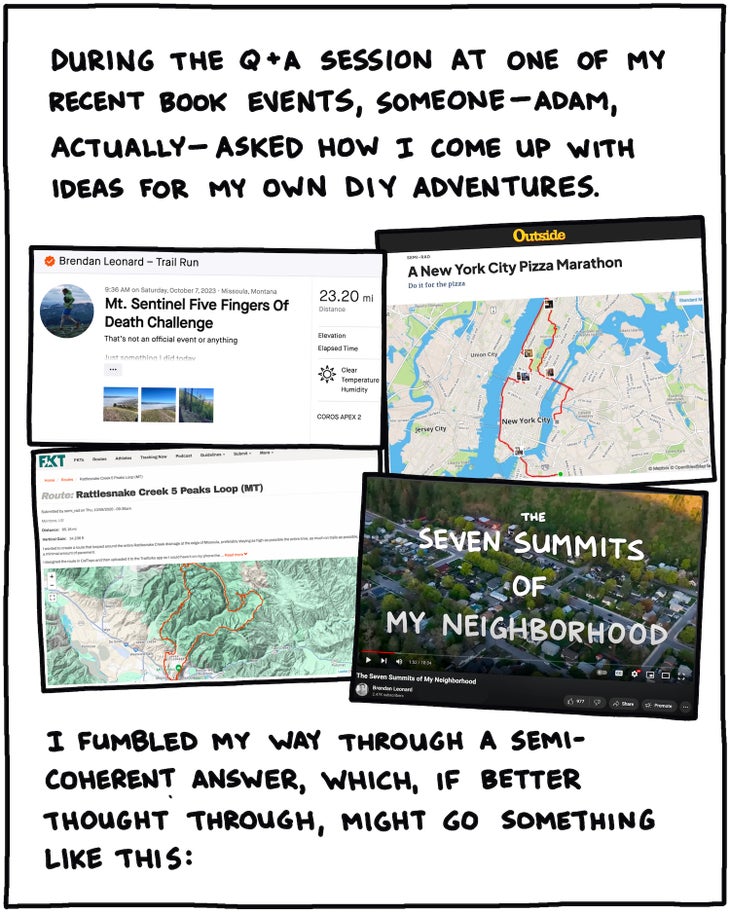 During the Q&A session at one of my recent book events, someone—Adam, actually—asked me how I come up with ideas for my own DIY adventures. [SCREENSHOTS OF : 7 summits of my neighborhood, New York Pizza Marathon, NYC food marathon, Strava page for Mt. Sentinel Five Fingers of Death? ] I fumbled my way through a semi-coherent answer, which, if better thought through, might go something like this: 