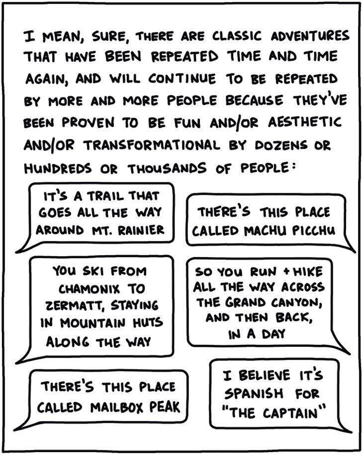 I mean, sure, there are classic adventures that have been repeated time and time again, and will continue to be repeated by more and more people because they’ve been proven to be fun and/or aesthetic and/or transformational by dozens or hundreds or thousands of people: [Word balloons: “It’s a trail that goes all the way around Mt. Rainier” “There’s this place called Macchu Pichu” “You ski from Chamonix to Zermatt, staying at mountain huts along the way” “So you run and hike all the way across the Grand Canyon, and then back, in a day!” “There’s this place called Mailbox Peak” “I believe it’s Spanish for ‘The Captain’”