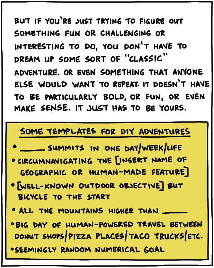 But if you’re just trying to figure out something fun or challenging or interesting to do, you don’t have to dream up some sort of “classic” adventure. Or even something that anyone else would want to repeat. It doesn’t have to be particularly bold, or fun, or even make sense. It just has to be yours. [BOX: Some templates for DIY adventures: _______ summits in one day/week/life; circumnavigating the [insert name of geographic or man-made feature]; [well-known outdoor objective] but bicycle to the start; all the mountains higher than _______; big day of human-powered travel between donut shops/pizza places/taco trucks/etc.; seemingly random numerical goal