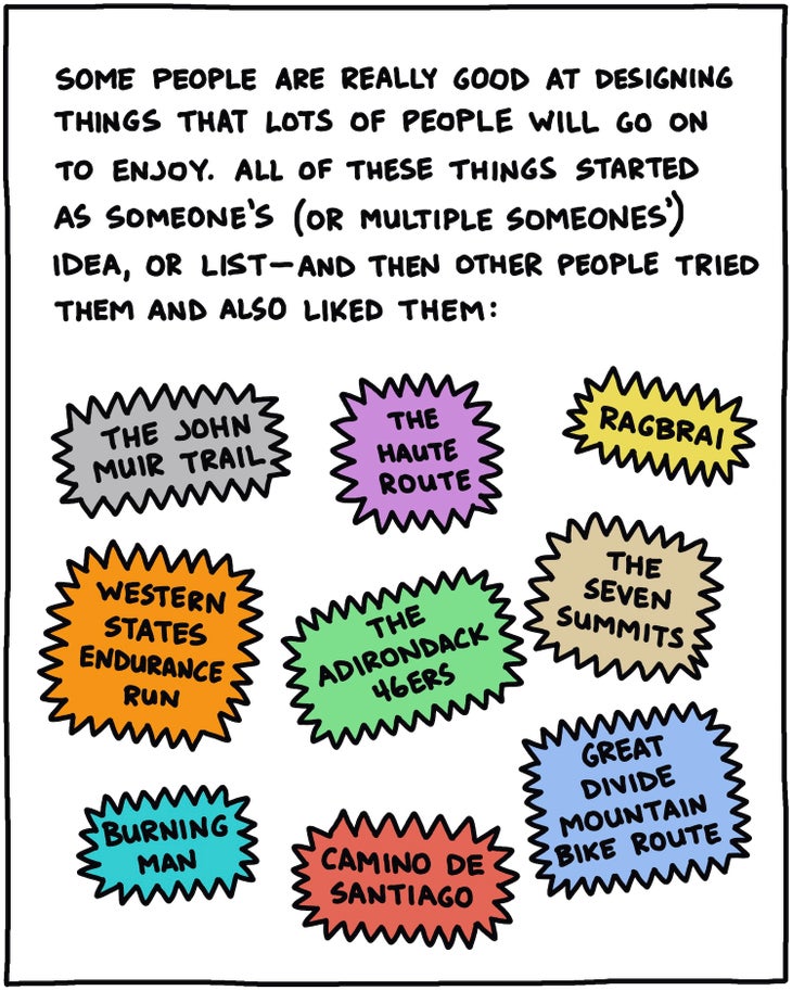 Some people are really good at designing things that other people will go on to enjoy. All of these things started as someone鈥檚 (or multiple someones鈥) idea, or list鈥攁nd then other people tried them and also liked them: The John Muir Trail; The Western States Endurance Run; The Haute Route; RAGBRAI; The Adirondack 46ers; The Seven Summits; Burning Man; Camino de Santiago; Great Divide Mountain Bike Route