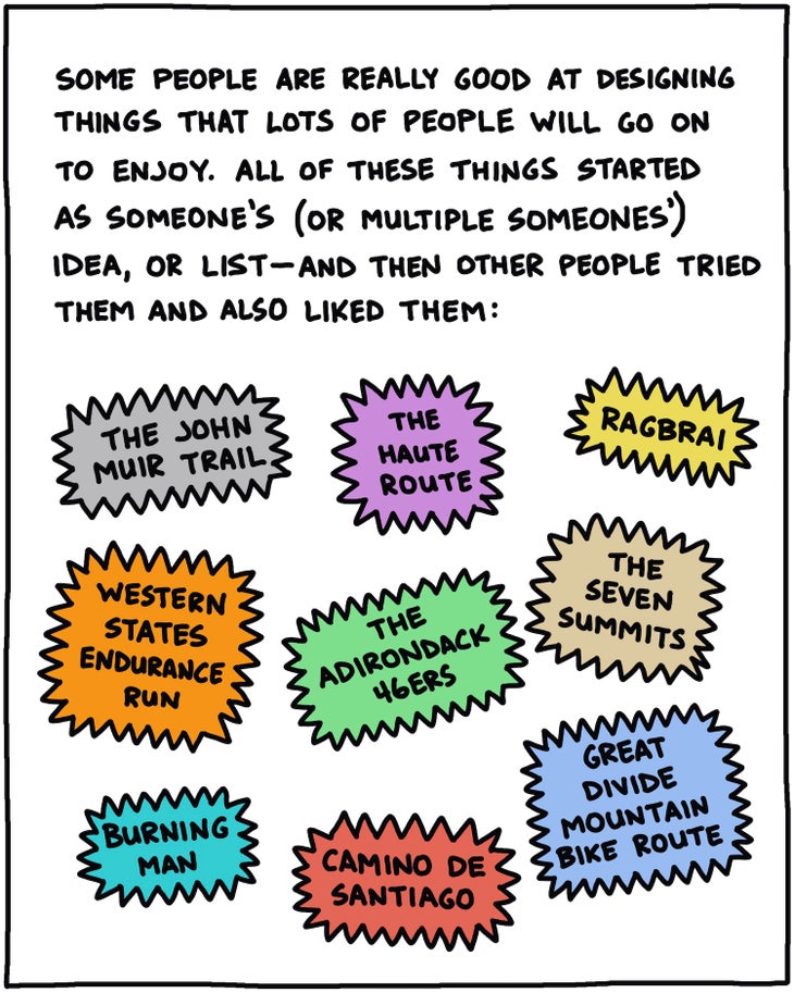 Some people are really good at designing things that other people will go on to enjoy. All of these things started as someone’s (or multiple someones’) idea, or list—and then other people tried them and also liked them: The John Muir Trail; The Western States Endurance Run; The Haute Route; RAGBRAI; The Adirondack 46ers; The Seven Summits; Burning Man; Camino de Santiago; Great Divide Mountain Bike Route