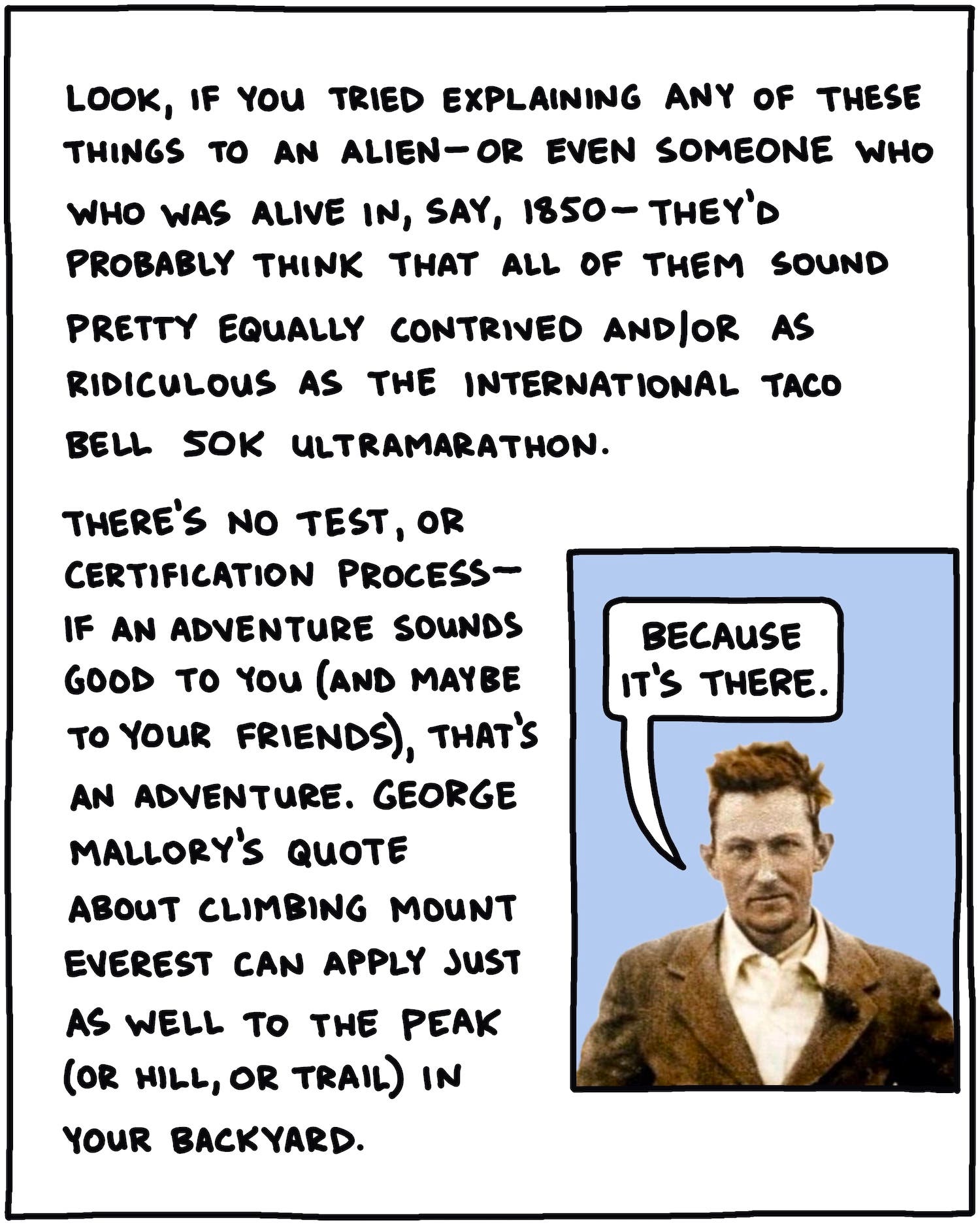 Look, if you were explaining any of these things to an alien—or even someone was alive in, say, 1850—they’d probably think that all of them sound equally contrived and/or as ridiculous as the International Taco Bell 50K Ultramarathon. There’s no test, or certification process—if an adventure sounds good to you (and maybe to your friends, that’s an adventure). George Mallory’s famous quote about climbing Mt. Everest can apply just as well to the peak (or hill, or trail) in your backyard. [Drawing of George Mallory saying “because it’s there”]