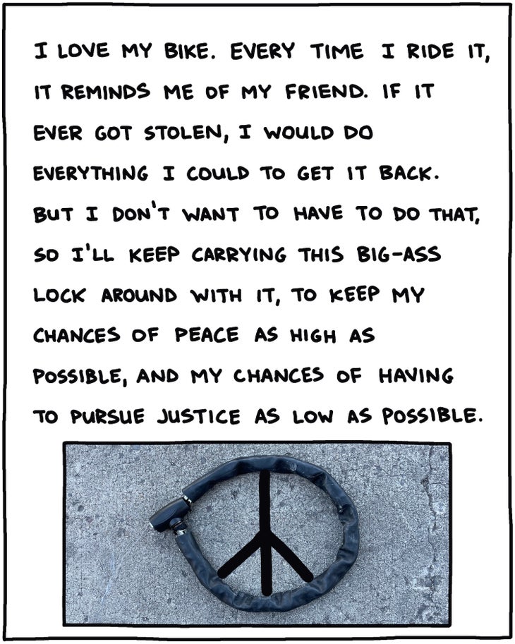 I love my bike. Every time I ride it, it reminds me of my friend Gregory. If it ever got stolen, I would do everything I could to get it back. But I don’t want to have to do that, so I’ll keep carrying this big-ass lock around with it, to keep my chances of peace as high as possible, and my chances of having to pursue justice as low as possible. [PHOTO OF ROUND BIKE LOCK FORMING PEACE SIGN]