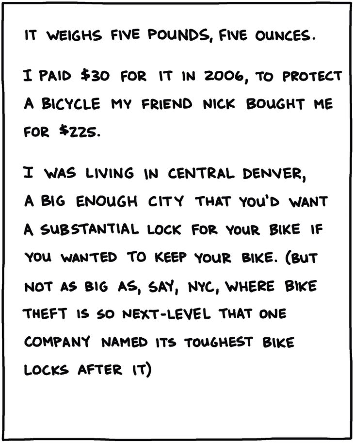 It weighs 5 pounds, 5 ounces. I paid $30 for it in 2006, to protect a bicycle a friend bought me for $225. I was living in central Denver, a big enough city that you’d want a substantial lock for your bike if you wanted to keep your bike. (but not as big as, say, NYC, where bike theft is so next-level that one company named its toughest bike locks after it)