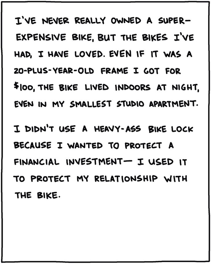 I’ve never really owned a super-expensive bike, but the bikes I’ve had, I have loved. Even if it was a 20-plus year-old frame I got for $100, the bike lived indoors, even in my smallest studio apartment. I didn’t use a heavy-ass bike lock because I wanted to protect a financial investment—I used it to protect my relationship with the bike.