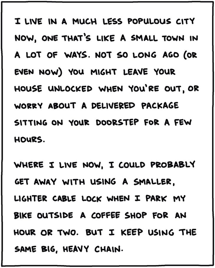 I live in a much less-populous city now, one that’s like a small town in a lot of ways. Not so long ago, or even now, you might leave your house unlocked when you’re out, or not worry about a delivered package sitting on your doorstep for a few hours. Where I live now, I could probably get away with a smaller, lighter cable lock when I park my bike outside a coffee shop for an hour or two. But I keep using the same big, heavy chain. 